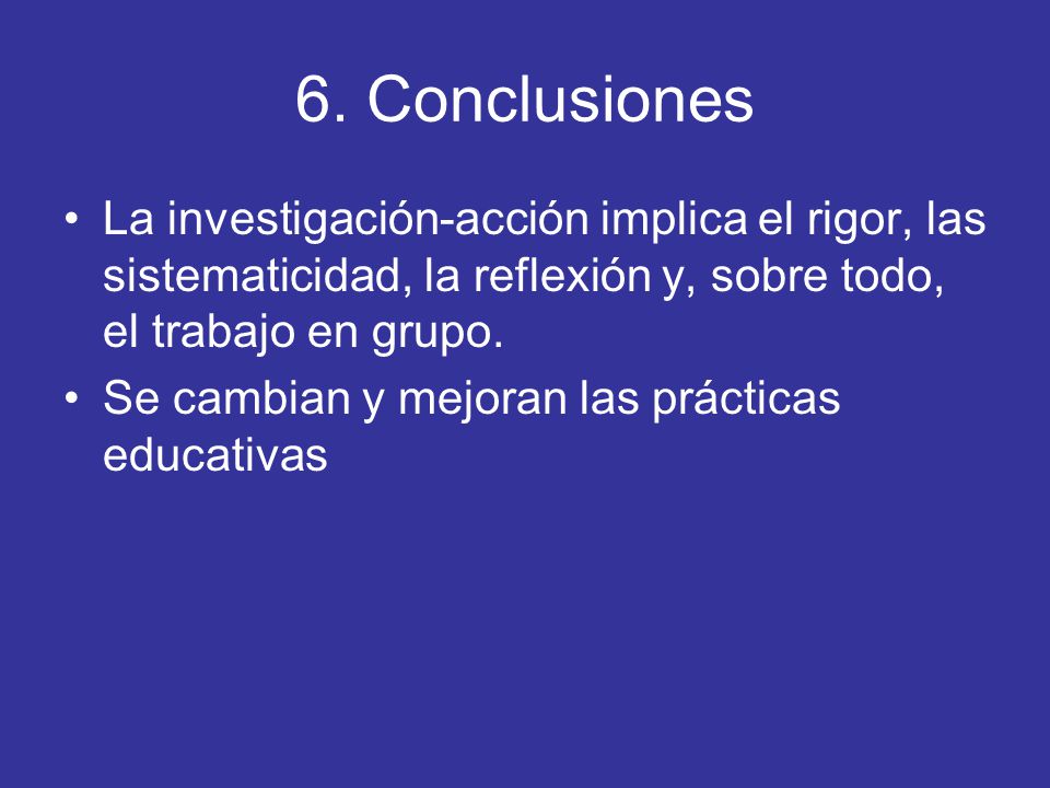 6. Conclusiones La investigación-acción implica el rigor, las sistematicidad, la reflexión y, sobre todo, el trabajo en grupo.