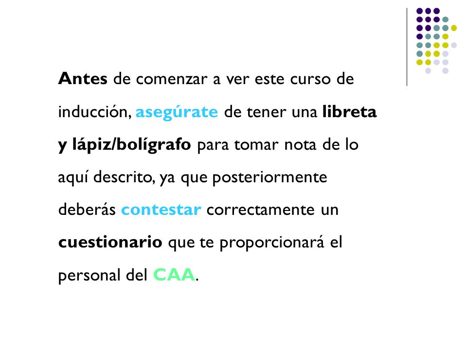 Antes de comenzar a ver este curso de inducción, asegúrate de tener una libreta y lápiz/bolígrafo para tomar nota de lo aquí descrito, ya que posteriormente deberás contestar correctamente un cuestionario que te proporcionará el personal del CAA.