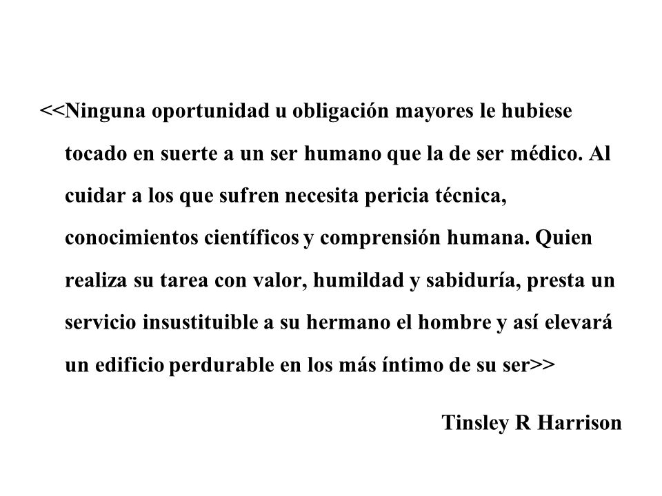 <<Ninguna oportunidad u obligación mayores le hubiese tocado en suerte a un ser humano que la de ser médico. Al cuidar a los que sufren necesita pericia técnica, conocimientos científicos y comprensión humana. Quien realiza su tarea con valor, humildad y sabiduría, presta un servicio insustituible a su hermano el hombre y así elevará un edificio perdurable en los más íntimo de su ser>>
