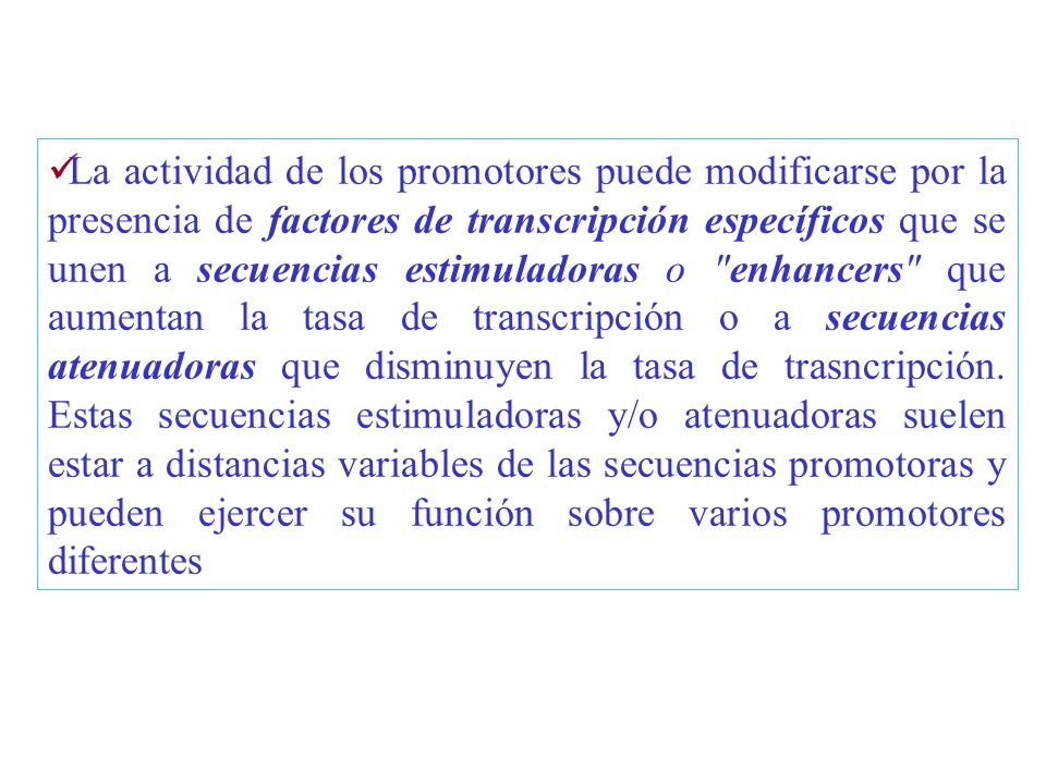 La actividad de los promotores puede modificarse por la presencia de factores de transcripción específicos que se unen a secuencias estimuladoras o enhancers que aumentan la tasa de transcripción o a secuencias atenuadoras que disminuyen la tasa de trasncripción.