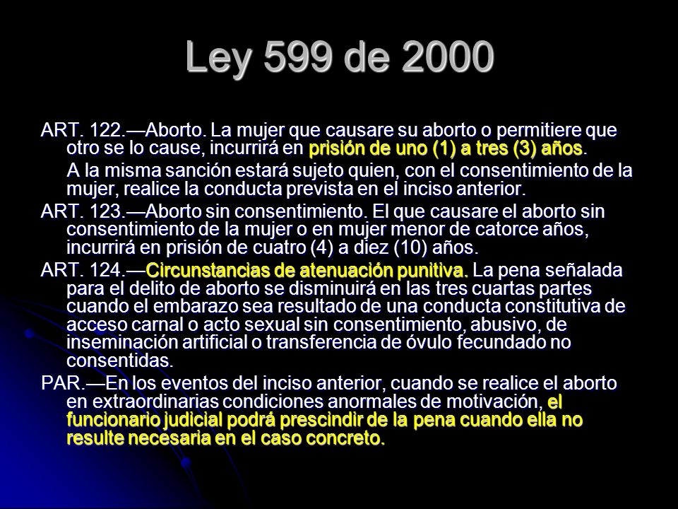 Ley 599 de 2000 ART. 122.—Aborto. La mujer que causare su aborto o permitiere que otro se lo cause, incurrirá en prisión de uno (1) a tres (3) años.
