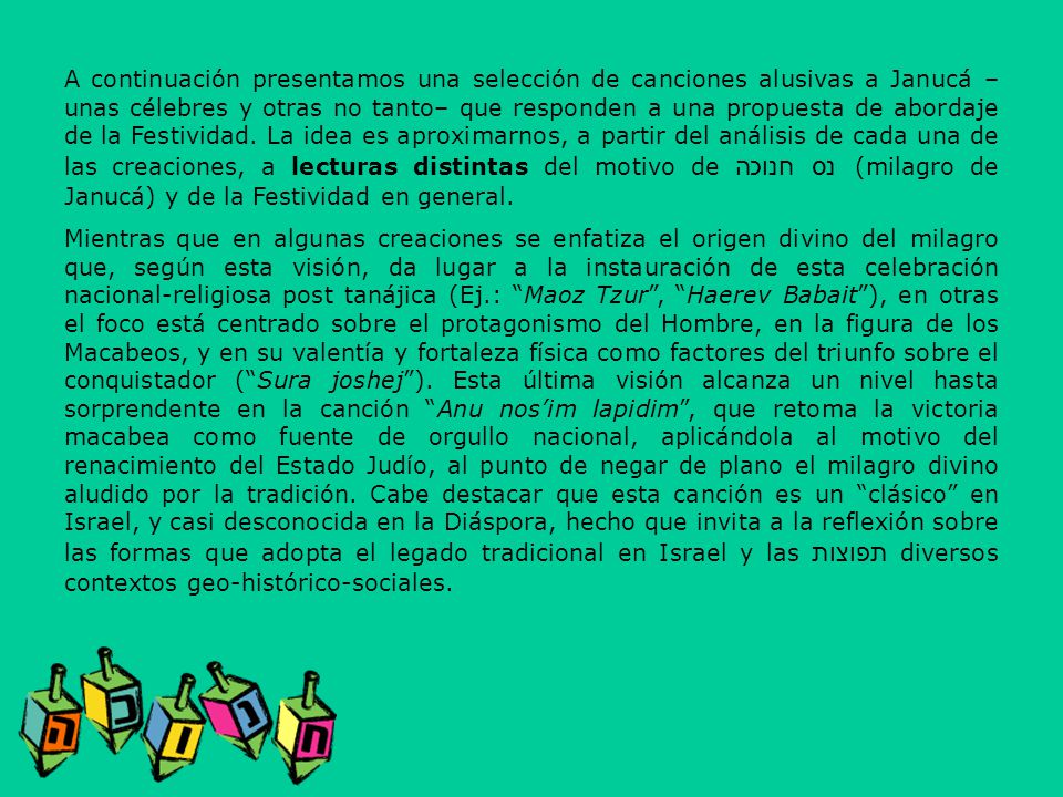 A continuación presentamos una selección de canciones alusivas a Janucá –unas célebres y otras no tanto– que responden a una propuesta de abordaje de la Festividad. La idea es aproximarnos, a partir del análisis de cada una de las creaciones, a lecturas distintas del motivo de נס חנוכה(milagro de Janucá) y de la Festividad en general.