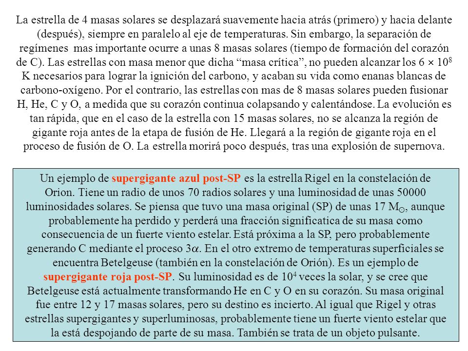La estrella de 4 masas solares se desplazará suavemente hacia atrás (primero) y hacia delante (después), siempre en paralelo al eje de temperaturas. Sin embargo, la separación de regímenes mas importante ocurre a unas 8 masas solares (tiempo de formación del corazón de C). Las estrellas con masa menor que dicha masa crítica , no pueden alcanzar los 6  108 K necesarios para lograr la ignición del carbono, y acaban su vida como enanas blancas de carbono-oxígeno. Por el contrario, las estrellas con mas de 8 masas solares pueden fusionar H, He, C y O, a medida que su corazón continua colapsando y calentándose. La evolución es tan rápida, que en el caso de la estrella con 15 masas solares, no se alcanza la región de gigante roja antes de la etapa de fusión de He. Llegará a la región de gigante roja en el proceso de fusión de O. La estrella morirá poco después, tras una explosión de supernova.