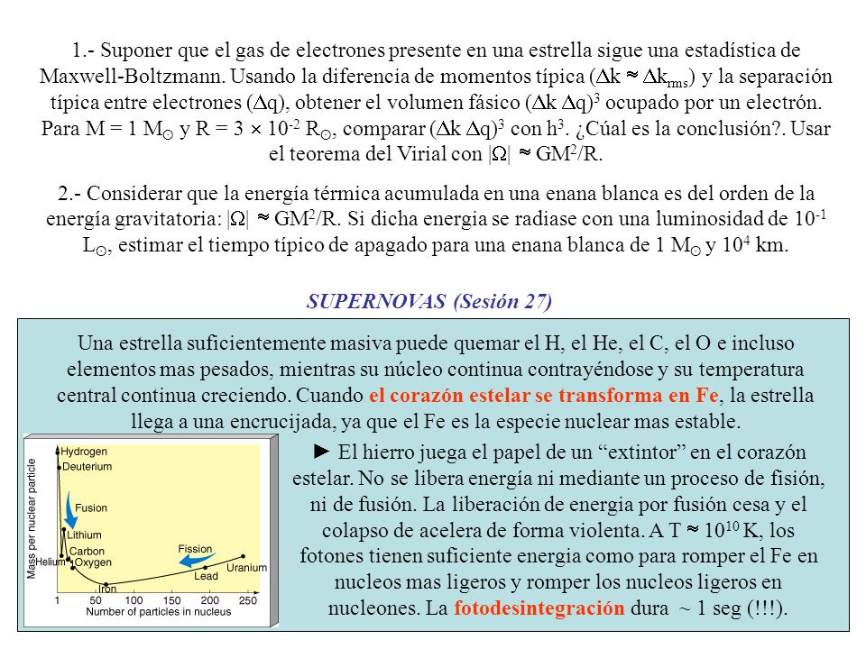 1.- Suponer que el gas de electrones presente en una estrella sigue una estadística de Maxwell-Boltzmann. Usando la diferencia de momentos típica (Dk  Dkrms) y la separación típica entre electrones (Dq), obtener el volumen fásico (Dk Dq)3 ocupado por un electrón. Para M = 1 Mʘ y R = 3  10-2 Rʘ, comparar (Dk Dq)3 con h3. ¿Cúal es la conclusión . Usar el teorema del Virial con |W|  GM2/R.