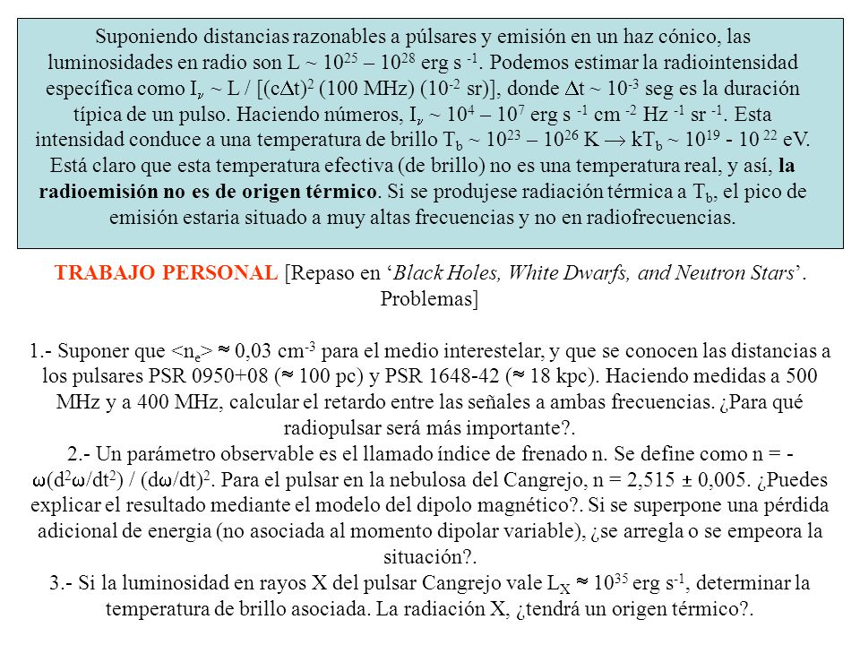 Suponiendo distancias razonables a púlsares y emisión en un haz cónico, las luminosidades en radio son L ~ 1025 – 1028 erg s -1. Podemos estimar la radiointensidad específica como In ~ L / [(cDt)2 (100 MHz) (10-2 sr)], donde Dt ~ 10-3 seg es la duración típica de un pulso. Haciendo números, In ~ 104 – 107 erg s -1 cm -2 Hz -1 sr -1. Esta intensidad conduce a una temperatura de brillo Tb ~ 1023 – 1026 K  kTb ~ eV. Está claro que esta temperatura efectiva (de brillo) no es una temperatura real, y así, la radioemisión no es de origen térmico. Si se produjese radiación térmica a Tb, el pico de emisión estaria situado a muy altas frecuencias y no en radiofrecuencias.