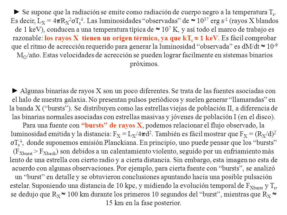 ► Se supone que la radiación se emite como radiación de cuerpo negro a la temperatura Ts. Es decir, LX = 4pRX2sTs4. Las luminosidades observadas de  1037 erg s-1 (rayos X blandos de 1 keV), conducen a una temperatura típica de  107 K, y así todo el marco de trabajo es razonable: los rayos X tienen un origen térmico, ya que kTs  1 keV. Es fácil comprobar que el ritmo de acrección requerido para generar la luminosidad observada es dM/dt  10-9 Mʘ/año. Estas velocidades de acrección se pueden lograr facilmente en sistemas binarios próximos.