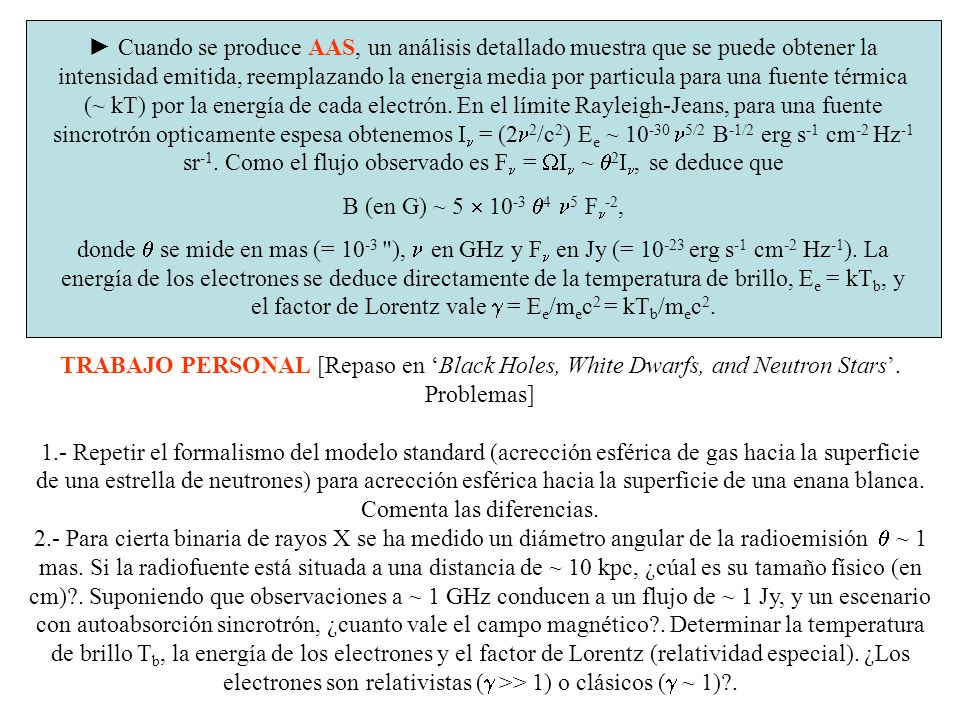► Cuando se produce AAS, un análisis detallado muestra que se puede obtener la intensidad emitida, reemplazando la energia media por particula para una fuente térmica (~ kT) por la energía de cada electrón. En el límite Rayleigh-Jeans, para una fuente sincrotrón opticamente espesa obtenemos In = (2n2/c2) Ee ~ n5/2 B-1/2 erg s-1 cm-2 Hz-1 sr-1. Como el flujo observado es Fn = WIn ~ q2In, se deduce que