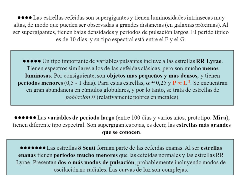 ●●●● Las estrellas cefeidas son supergigantes y tienen luminosidades intrinsecas muy altas, de modo que pueden ser observadas a grandes distancias (en galaxias próximas). Al ser supergigantes, tienen bajas densidades y periodos de pulsación largos. El perido típico es de 10 días, y su tipo espectral está entre el F y el G.
