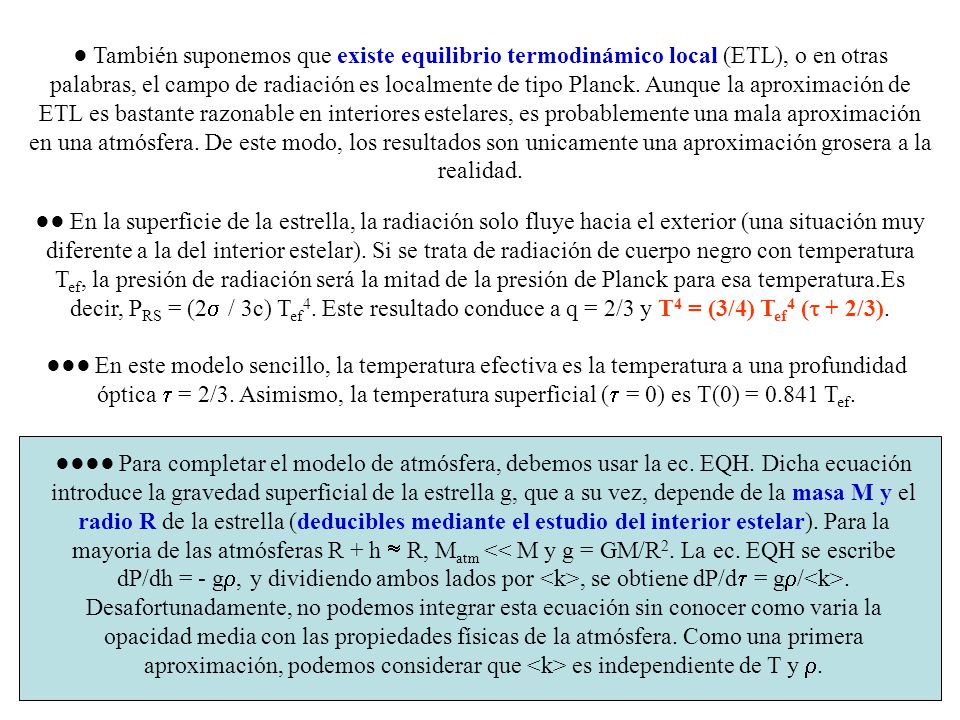 ● También suponemos que existe equilibrio termodinámico local (ETL), o en otras palabras, el campo de radiación es localmente de tipo Planck. Aunque la aproximación de ETL es bastante razonable en interiores estelares, es probablemente una mala aproximación en una atmósfera. De este modo, los resultados son unicamente una aproximación grosera a la realidad.
