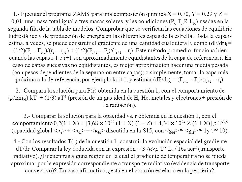 1.- Ejecutar el programa ZAMS para una composición química X = 0,70, Y = 0,29 y Z = 0,01, una masa total igual a tres masas solares, y las condiciones (Pc,Tc,R,LR) usadas en la segunda fila de la tabla de modelos. Comprobar que se verifican las ecuaciones de equilibrio hidrostático y de producción de energía en las diferentes capas de la estrella. Dada la capa i-ésima, a veces, se puede construir el gradiente de una cantidad cualquiera F, como (dF/dr)i = (1/2)(Fi – Fi-1)/(ri – ri-1) + (1/2)(Fi+1 – Fi)/(ri+1 – ri). Este método promedio, funciona bien cuando las capas i-1 e i+1 son aproximadamente equidistantes de la capa de referencia i. En caso de capas sucesivas no equidistantes, es mejor aproximación hacer una media pesada (con pesos dependientes de la separacion entre capas); o simplemente, tomar la capa más próxima a la de referencia, por ejemplo la i+1, y estimar (dF/dr)i = (Fi+1 – Fi)/(ri+1 – ri).