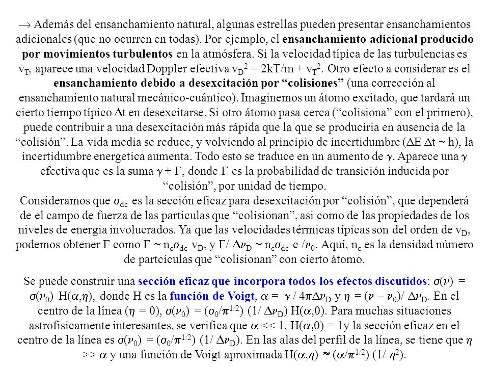 Además del ensanchamiento natural, algunas estrellas pueden presentar ensanchamientos adicionales (que no ocurren en todas). Por ejemplo, el ensanchamiento adicional producido por movimientos turbulentos en la atmósfera. Si la velocidad típica de las turbulencias es vT, aparece una velocidad Doppler efectiva vD2 = 2kT/m + vT2. Otro efecto a considerar es el ensanchamiento debido a desexcitación por colisiones (una corrección al ensanchamiento natural mecánico-cuántico). Imaginemos un átomo excitado, que tardará un cierto tiempo típico Dt en desexcitarse. Si otro átomo pasa cerca ( colisiona con el primero), puede contribuir a una desexcitación más rápida que la que se produciria en ausencia de la colisión . La vida media se reduce, y volviendo al principio de incertidumbre (DE Dt  h), la incertidumbre energetica aumenta. Todo esto se traduce en un aumento de g. Aparece una g efectiva que es la suma g + G, donde G es la probabilidad de transición inducida por colisión , por unidad de tiempo.