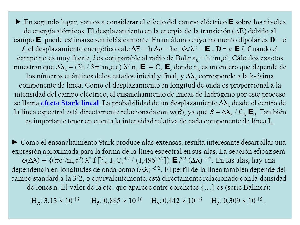 ► En segundo lugar, vamos a considerar el efecto del campo eléctrico E sobre los niveles de energía atómicos. El desplazamiento en la energia de la transición (DE) debido al campo E, puede estimarse semiclásicamente. En un átomo cuyo momento dipolar es D = e l, el desplazamiento energético vale DE = h Dn = hc Dl/l2 = E . D  e E l. Cuando el campo no es muy fuerte, l es comparable al radio de Bohr a0 = h2/mee2. Cálculos exactos muestran que Dlk = (3h / 8p2 mee c) l2 nk E = Ck E, donde nk es un entero que depende de los números cuánticos delos estados inicial y final, y Dlk corresponde a la k-ésima componente de linea. Como el desplazamiento en longitud de onda es proporcional a la intensidad del campo eléctrico, el ensanchamiento de líneas de hidrógeno por este proceso se llama efecto Stark lineal. La probabilidad de un desplazamiento Dlk desde el centro de la línea espectral está directamente relacionada con w(b), ya que b = Dlk / Ck E0. También es importante tener en cuenta la intensidad relativa de cada componente de línea Ik.