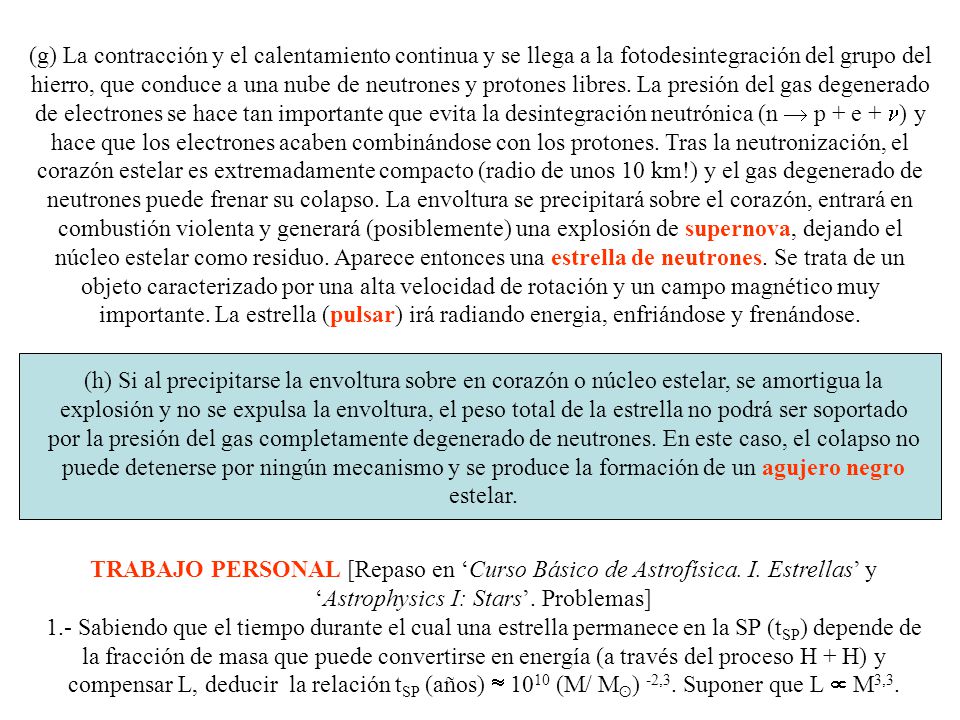 (g) La contracción y el calentamiento continua y se llega a la fotodesintegración del grupo del hierro, que conduce a una nube de neutrones y protones libres. La presión del gas degenerado de electrones se hace tan importante que evita la desintegración neutrónica (n  p + e + n) y hace que los electrones acaben combinándose con los protones. Tras la neutronización, el corazón estelar es extremadamente compacto (radio de unos 10 km!) y el gas degenerado de neutrones puede frenar su colapso. La envoltura se precipitará sobre el corazón, entrará en combustión violenta y generará (posiblemente) una explosión de supernova, dejando el núcleo estelar como residuo. Aparece entonces una estrella de neutrones. Se trata de un objeto caracterizado por una alta velocidad de rotación y un campo magnético muy importante. La estrella (pulsar) irá radiando energia, enfriándose y frenándose.