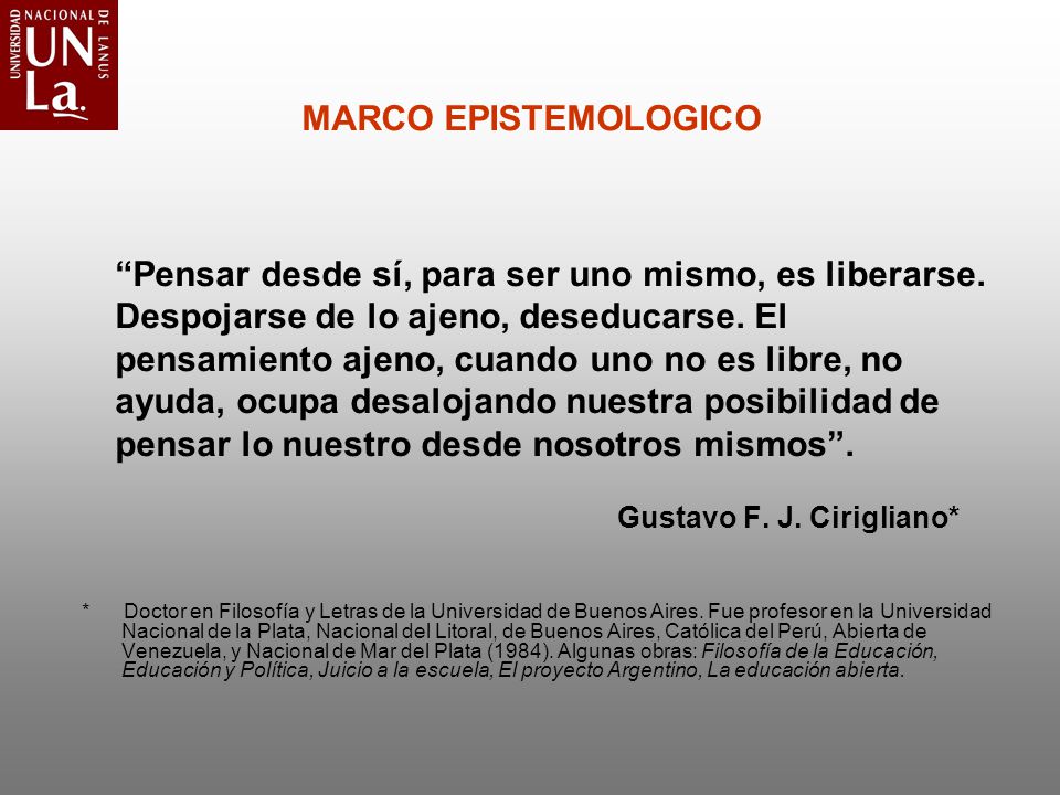 MARCO EPISTEMOLOGICO Pensar desde sí, para ser uno mismo, es liberarse. Despojarse de lo ajeno, deseducarse. El pensamiento ajeno, cuando uno no es libre, no ayuda, ocupa desalojando nuestra posibilidad de pensar lo nuestro desde nosotros mismos . Gustavo F. J. Cirigliano*