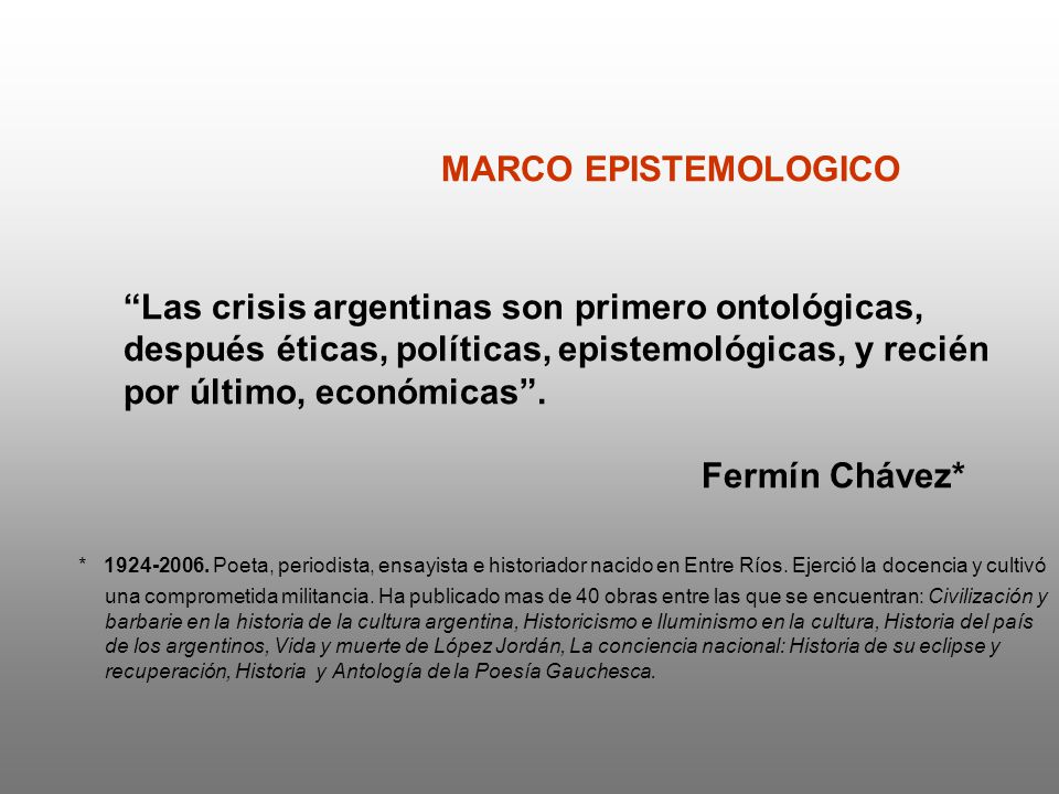MARCO EPISTEMOLOGICO Las crisis argentinas son primero ontológicas, después éticas, políticas, epistemológicas, y recién por último, económicas . Fermín Chávez*