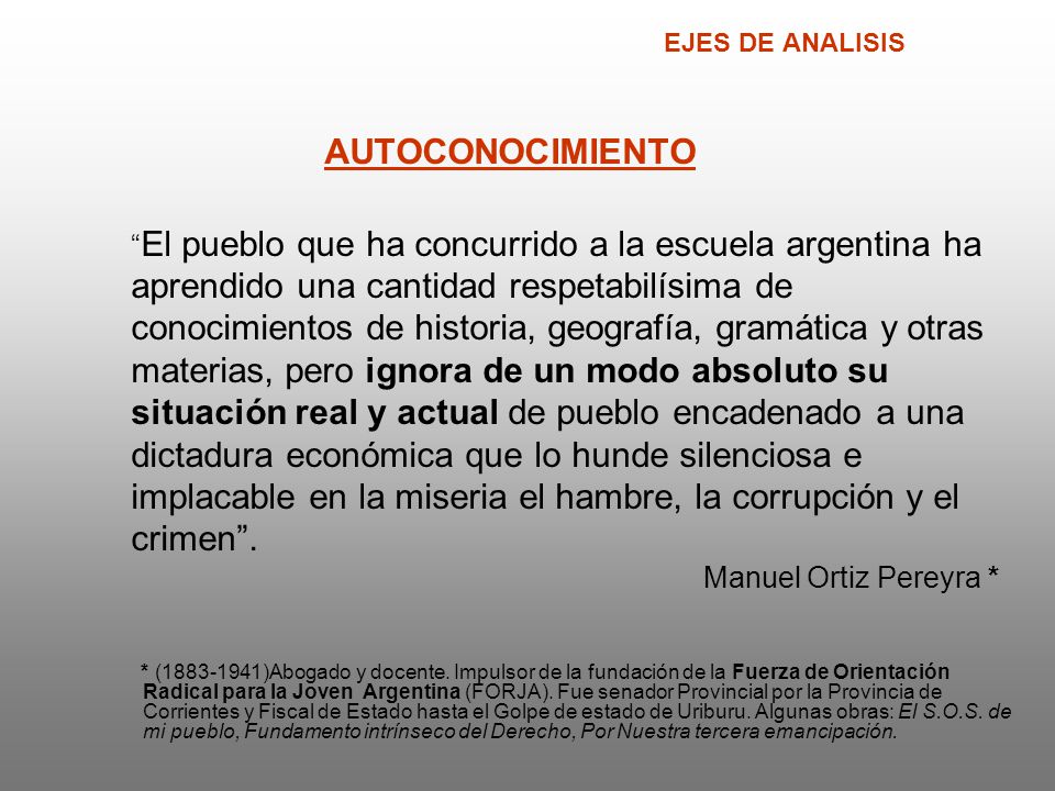 EJES DE ANALISIS AUTOCONOCIMIENTO El pueblo que ha concurrido a la escuela argentina ha aprendido una cantidad respetabilísima de conocimientos de historia, geografía, gramática y otras materias, pero ignora de un modo absoluto su situación real y actual de pueblo encadenado a una dictadura económica que lo hunde silenciosa e implacable en la miseria el hambre, la corrupción y el crimen . Manuel Ortiz Pereyra *