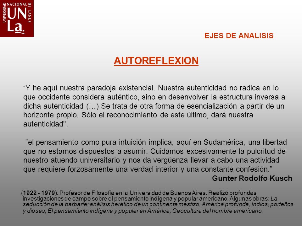 EJES DE ANALISIS AUTOREFLEXION Y he aquí nuestra paradoja existencial. Nuestra autenticidad no radica en lo que occidente considera auténtico, sino en desenvolver la estructura inversa a dicha autenticidad (…) Se trata de otra forma de esencialización a partir de un horizonte propio. Sólo el reconocimiento de este último, dará nuestra autenticidad . el pensamiento como pura intuición implica, aquí en Sudamérica, una libertad que no estamos dispuestos a asumir. Cuidamos excesivamente la pulcritud de nuestro atuendo universitario y nos da vergüenza llevar a cabo una actividad que requiere forzosamente una verdad interior y una constante confesión. Gunter Rodolfo Kusch