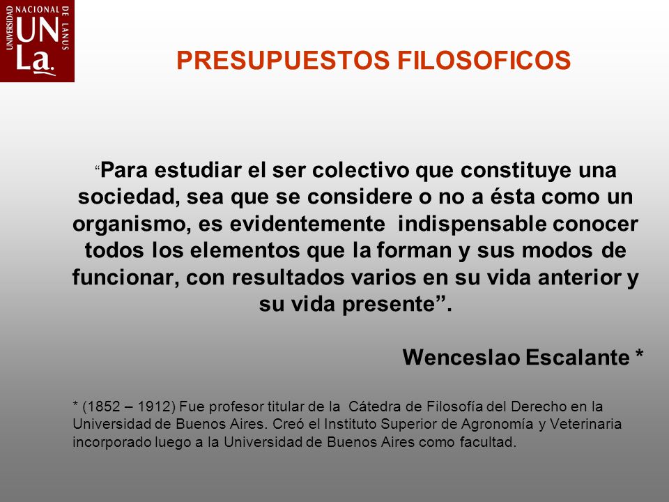 PRESUPUESTOS FILOSOFICOS Para estudiar el ser colectivo que constituye una sociedad, sea que se considere o no a ésta como un organismo, es evidentemente indispensable conocer todos los elementos que la forman y sus modos de funcionar, con resultados varios en su vida anterior y su vida presente . Wenceslao Escalante *