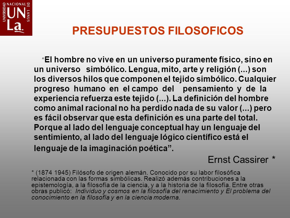 PRESUPUESTOS FILOSOFICOS El hombre no vive en un universo puramente físico, sino en un universo simbólico. Lengua, mito, arte y religión (...) son los diversos hilos que componen el tejido simbólico. Cualquier progreso humano en el campo del pensamiento y de la experiencia refuerza este tejido (...). La definición del hombre como animal racional no ha perdido nada de su valor (...) pero es fácil observar que esta definición es una parte del total. Porque al lado del lenguaje conceptual hay un lenguaje del sentimiento, al lado del lenguaje lógico científico está el lenguaje de la imaginación poética . Ernst Cassirer *