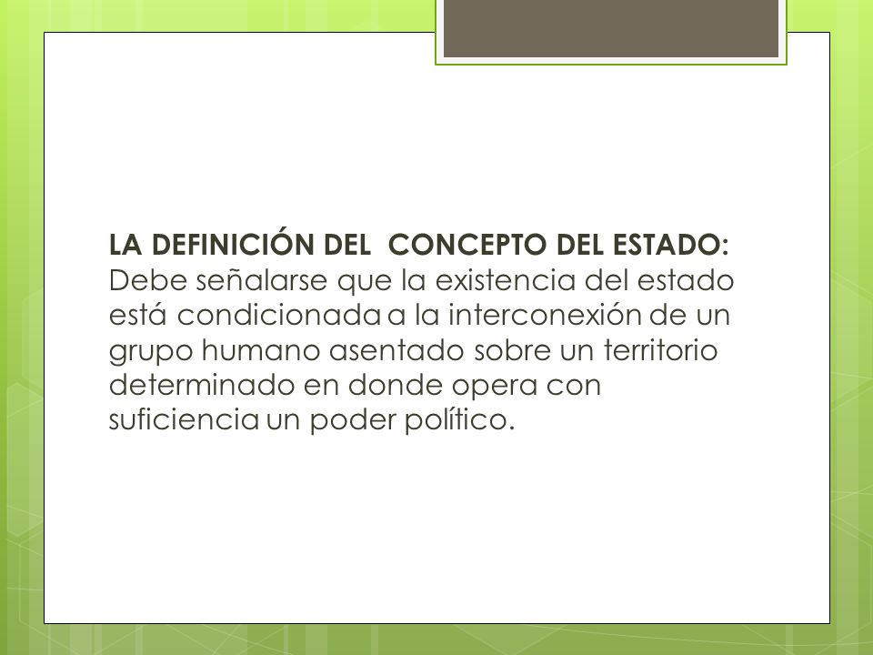 LA DEFINICIÓN DEL CONCEPTO DEL ESTADO: Debe señalarse que la existencia del estado está condicionada a la interconexión de un grupo humano asentado sobre un territorio determinado en donde opera con suficiencia un poder político.