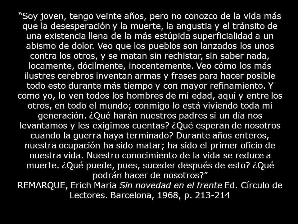 Soy joven, tengo veinte años, pero no conozco de la vida más que la desesperación y la muerte, la angustia y el tránsito de una existencia llena de la más estúpida superficialidad a un abismo de dolor. Veo que los pueblos son lanzados los unos contra los otros, y se matan sin rechistar, sin saber nada, locamente, dócilmente, inocentemente. Veo cómo los más ilustres cerebros inventan armas y frases para hacer posible todo esto durante más tiempo y con mayor refinamiento. Y como yo, lo ven todos los hombres de mi edad, aquí y entre los otros, en todo el mundo; conmigo lo está viviendo toda mi generación. ¿Qué harán nuestros padres si un día nos levantamos y les exigimos cuentas ¿Qué esperan de nosotros cuando la guerra haya terminado Durante años enteros, nuestra ocupación ha sido matar; ha sido el primer oficio de nuestra vida. Nuestro conocimiento de la vida se reduce a muerte. ¿Qué puede, pues, suceder después de esto ¿Qué podrán hacer de nosotros