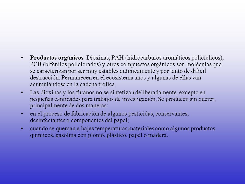 Productos orgánicos Dioxinas, PAH (hidrocarburos aromáticos policíclicos), PCB (bifenilos policlorados) y otros compuestos orgánicos son moléculas que se caracterizan por ser muy estables químicamente y por tanto de difícil destrucción. Permanecen en el ecosistema años y algunas de ellas van acumulándose en la cadena trófica.