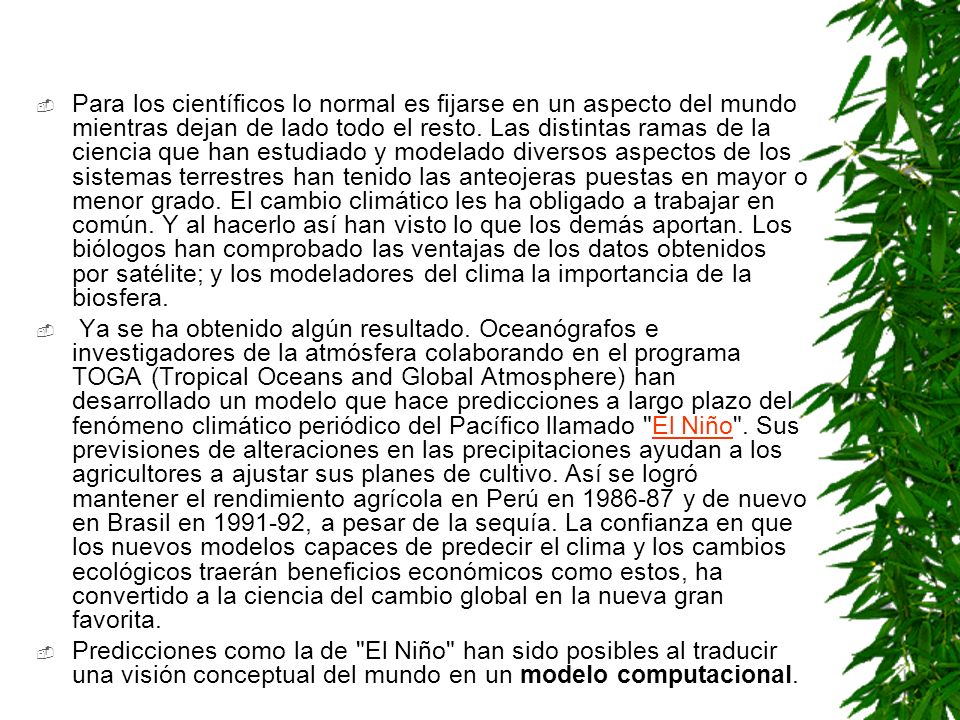Para los científicos lo normal es fijarse en un aspecto del mundo mientras dejan de lado todo el resto. Las distintas ramas de la ciencia que han estudiado y modelado diversos aspectos de los sistemas terrestres han tenido las anteojeras puestas en mayor o menor grado. El cambio climático les ha obligado a trabajar en común. Y al hacerlo así han visto lo que los demás aportan. Los biólogos han comprobado las ventajas de los datos obtenidos por satélite; y los modeladores del clima la importancia de la biosfera.