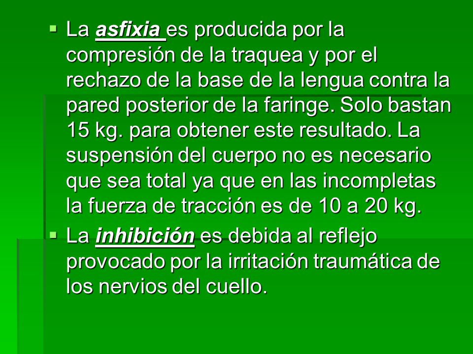 La asfixia es producida por la compresión de la traquea y por el rechazo de la base de la lengua contra la pared posterior de la faringe. Solo bastan 15 kg. para obtener este resultado. La suspensión del cuerpo no es necesario que sea total ya que en las incompletas la fuerza de tracción es de 10 a 20 kg.