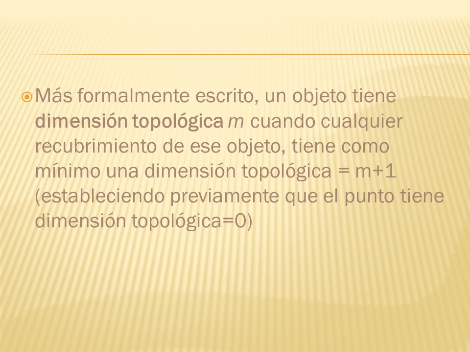 Más formalmente escrito, un objeto tiene dimensión topológica m cuando cualquier recubrimiento de ese objeto, tiene como mínimo una dimensión topológica = m+1 (estableciendo previamente que el punto tiene dimensión topológica=0)