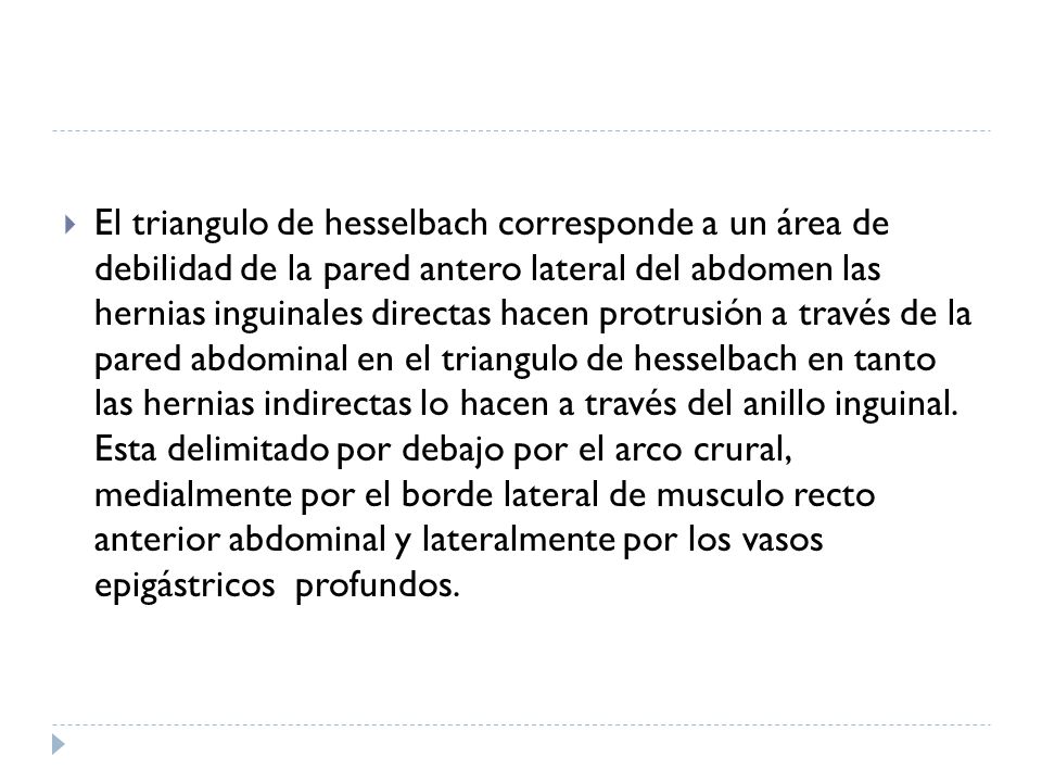 El triangulo de hesselbach corresponde a un área de debilidad de la pared antero lateral del abdomen las hernias inguinales directas hacen protrusión a través de la pared abdominal en el triangulo de hesselbach en tanto las hernias indirectas lo hacen a través del anillo inguinal.