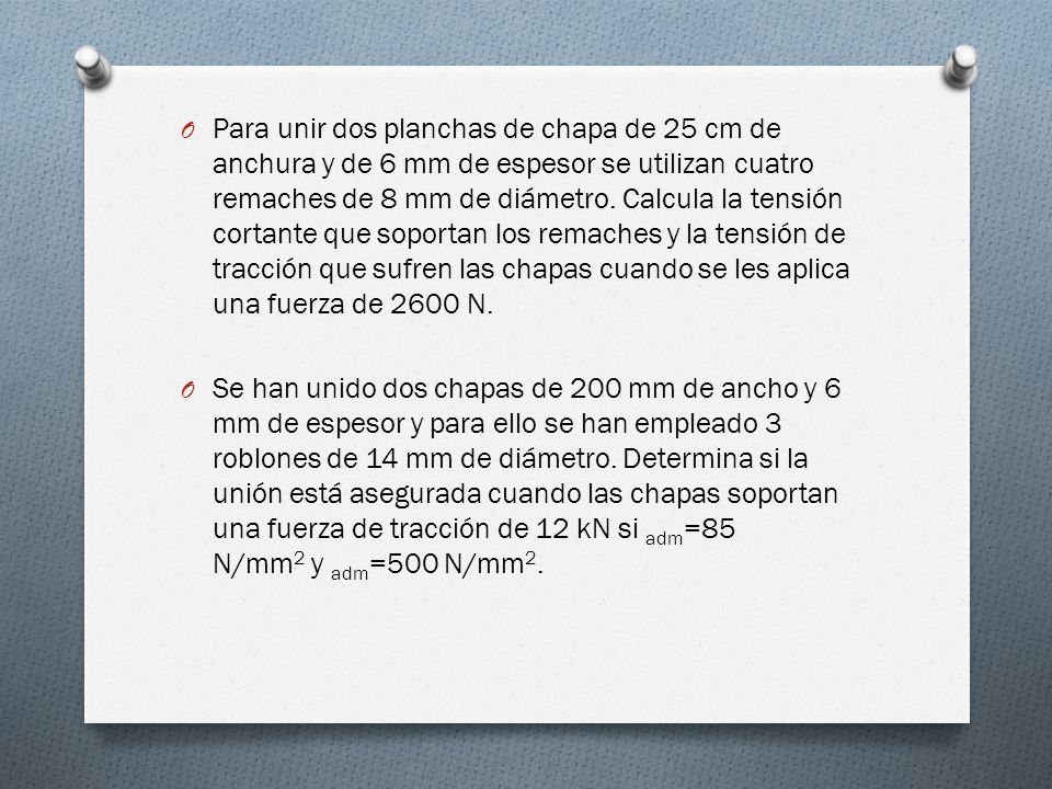 Para unir dos planchas de chapa de 25 cm de anchura y de 6 mm de espesor se utilizan cuatro remaches de 8 mm de diámetro. Calcula la tensión cortante que soportan los remaches y la tensión de tracción que sufren las chapas cuando se les aplica una fuerza de 2600 N.