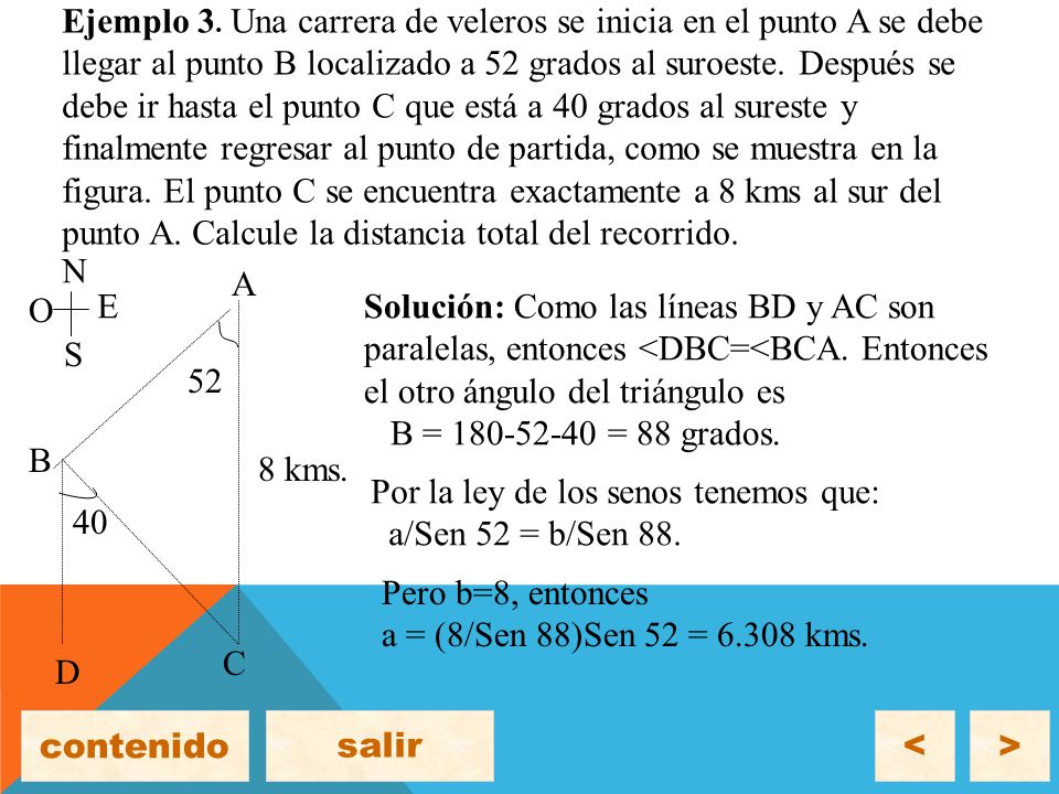 Ejemplo 3. Una carrera de veleros se inicia en el punto A se debe llegar al punto B localizado a 52 grados al suroeste. Después se debe ir hasta el punto C que está a 40 grados al sureste y finalmente regresar al punto de partida, como se muestra en la figura. El punto C se encuentra exactamente a 8 kms al sur del punto A. Calcule la distancia total del recorrido.
