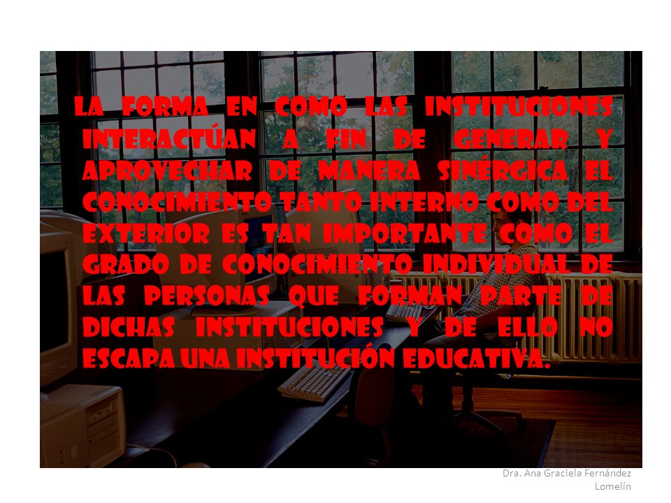 La forma en como las instituciones interactúan a fin de generar y aprovechar de manera sinérgica el conocimiento tanto interno como del exterior es tan importante como el grado de conocimiento individual de las personas que forman parte de dichas instituciones y de ello no escapa una institución educativa.