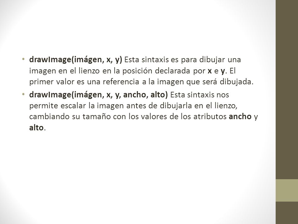 drawImage(imágen, x, y) Esta sintaxis es para dibujar una imagen en el lienzo en la posición declarada por x e y. El primer valor es una referencia a la imagen que será dibujada.