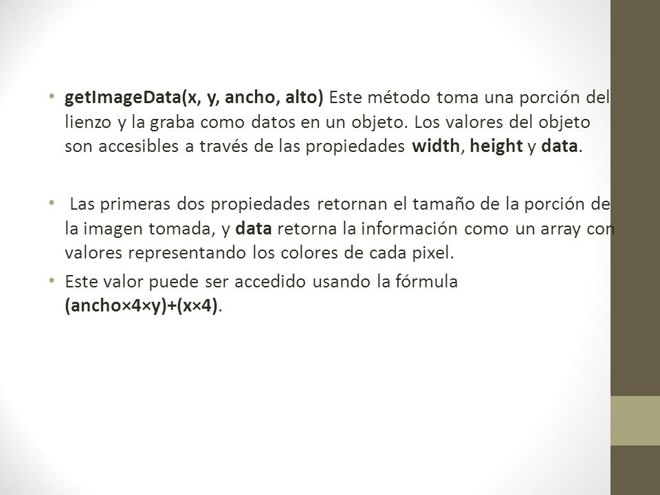 getImageData(x, y, ancho, alto) Este método toma una porción del lienzo y la graba como datos en un objeto. Los valores del objeto son accesibles a través de las propiedades width, height y data.
