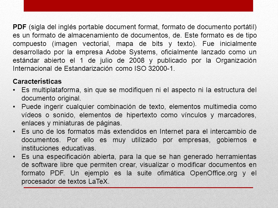 PDF (sigla del inglés portable document format, formato de documento portátil) es un formato de almacenamiento de documentos, de. Este formato es de tipo compuesto (imagen vectorial, mapa de bits y texto). Fue inicialmente desarrollado por la empresa Adobe Systems, oficialmente lanzado como un estándar abierto el 1 de julio de 2008 y publicado por la Organización Internacional de Estandarización como ISO
