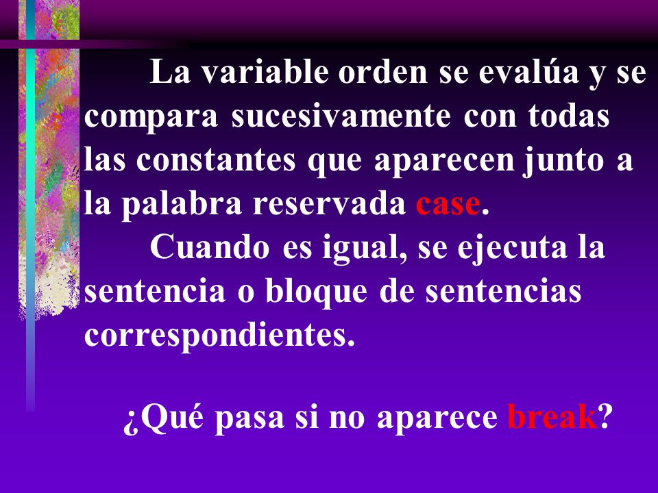 La variable orden se evalúa y se compara sucesivamente con todas las constantes que aparecen junto a la palabra reservada case. Cuando es igual, se ejecuta la sentencia o bloque de sentencias correspondientes.