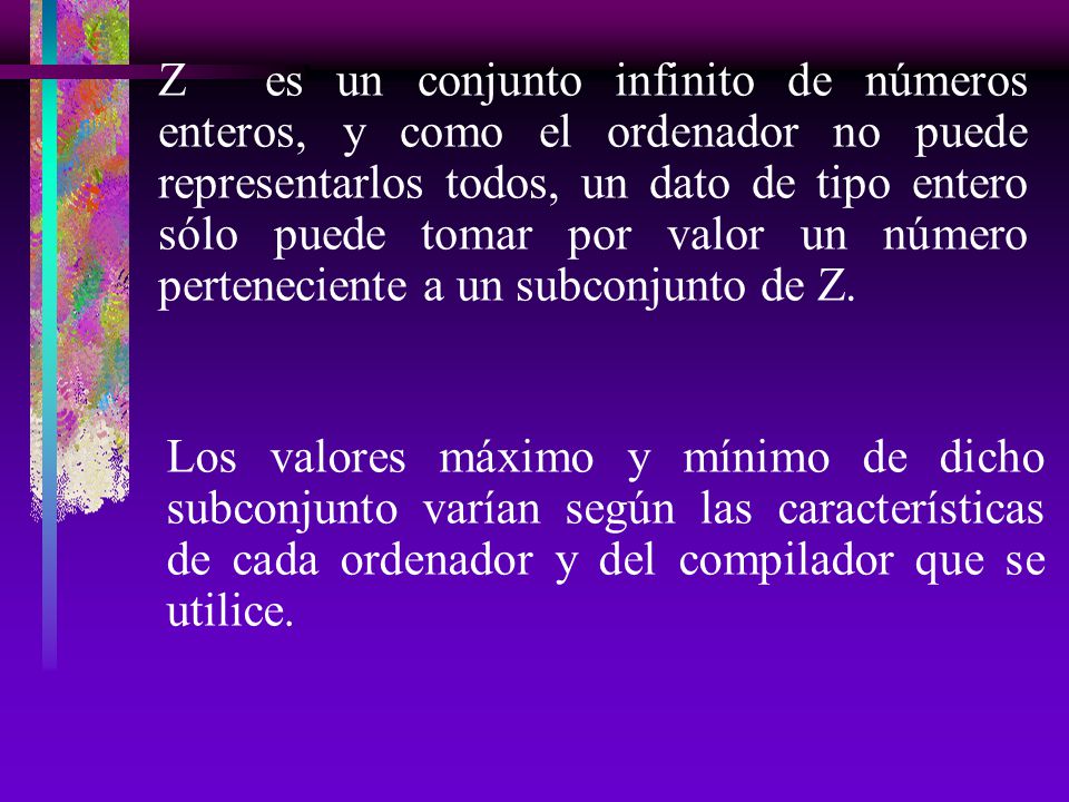 Z es un conjunto infinito de números enteros, y como el ordenador no puede representarlos todos, un dato de tipo entero sólo puede tomar por valor un número perteneciente a un subconjunto de Z.