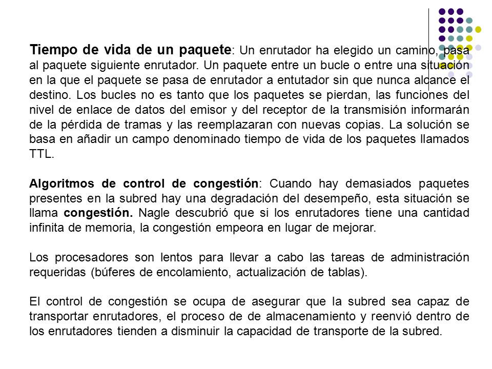 Tiempo de vida de un paquete: Un enrutador ha elegido un camino, pasa al paquete siguiente enrutador. Un paquete entre un bucle o entre una situación en la que el paquete se pasa de enrutador a entutador sin que nunca alcance el destino. Los bucles no es tanto que los paquetes se pierdan, las funciones del nivel de enlace de datos del emisor y del receptor de la transmisión informarán de la pérdida de tramas y las reemplazaran con nuevas copias. La solución se basa en añadir un campo denominado tiempo de vida de los paquetes llamados TTL.