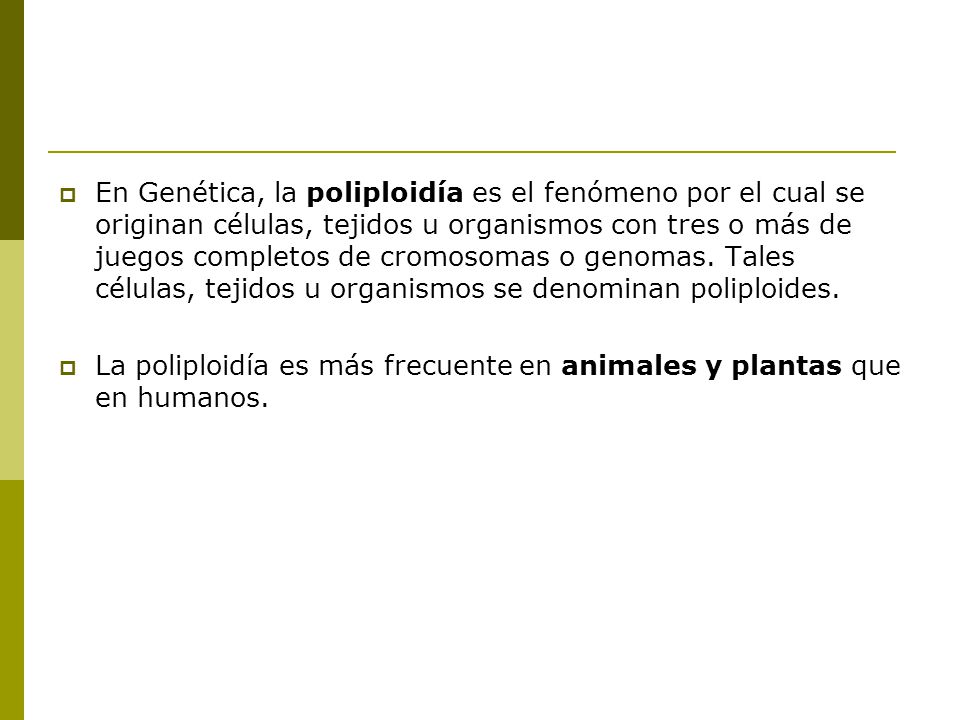 En Genética, la poliploidía es el fenómeno por el cual se originan células, tejidos u organismos con tres o más de juegos completos de cromosomas o genomas. Tales células, tejidos u organismos se denominan poliploides.