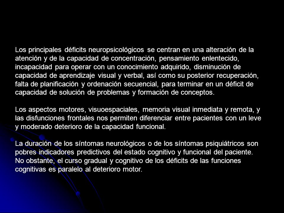 Los principales déficits neuropsicológicos se centran en una alteración de la atención y de la capacidad de concentración, pensamiento enlentecido, incapacidad para operar con un conocimiento adquirido, disminución de capacidad de aprendizaje visual y verbal, así como su posterior recuperación, falta de planificación y ordenación secuencial, para terminar en un déficit de capacidad de solución de problemas y formación de conceptos.