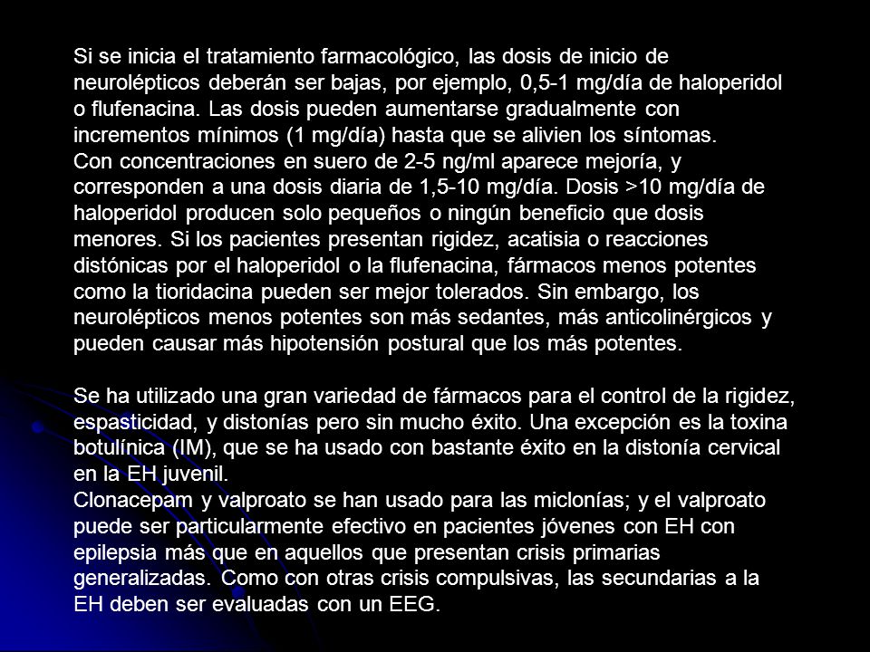 Si se inicia el tratamiento farmacológico, las dosis de inicio de neurolépticos deberán ser bajas, por ejemplo, 0,5-1 mg/día de haloperidol o flufenacina. Las dosis pueden aumentarse gradualmente con incrementos mínimos (1 mg/día) hasta que se alivien los síntomas. Con concentraciones en suero de 2-5 ng/ml aparece mejoría, y corresponden a una dosis diaria de 1,5-10 mg/día. Dosis >10 mg/día de haloperidol producen solo pequeños o ningún beneficio que dosis menores. Si los pacientes presentan rigidez, acatisia o reacciones distónicas por el haloperidol o la flufenacina, fármacos menos potentes como la tioridacina pueden ser mejor tolerados. Sin embargo, los neurolépticos menos potentes son más sedantes, más anticolinérgicos y pueden causar más hipotensión postural que los más potentes.