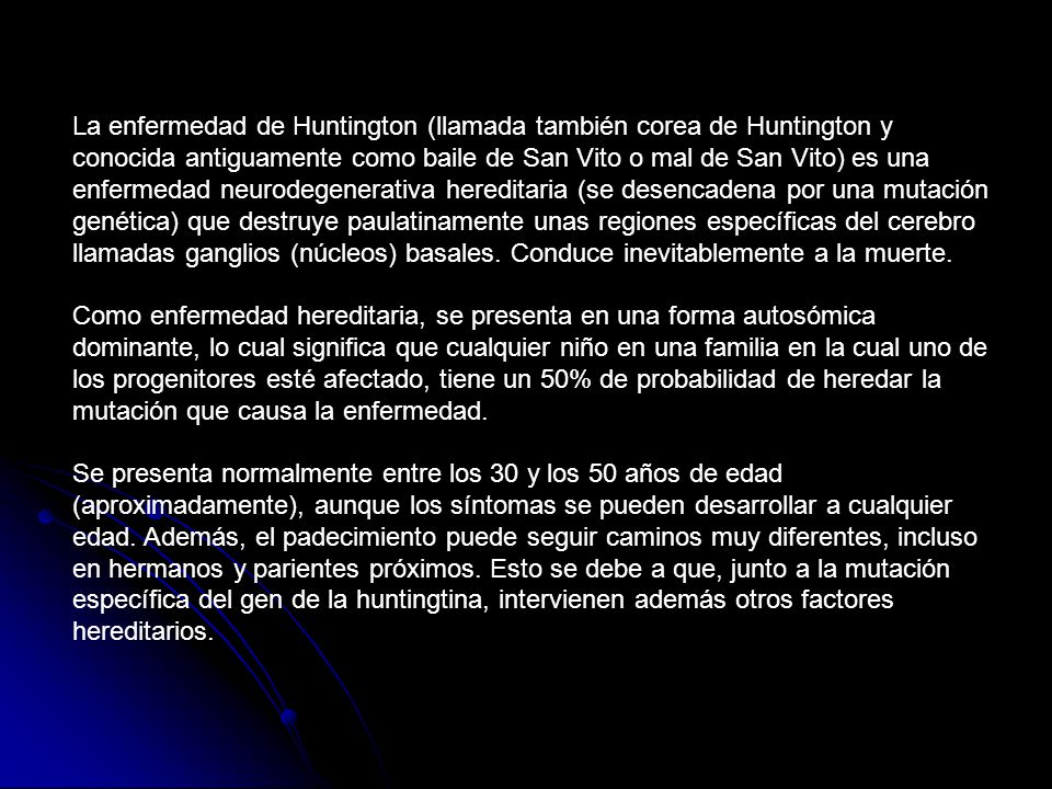 La enfermedad de Huntington (llamada también corea de Huntington y conocida antiguamente como baile de San Vito o mal de San Vito) es una enfermedad neurodegenerativa hereditaria (se desencadena por una mutación genética) que destruye paulatinamente unas regiones específicas del cerebro llamadas ganglios (núcleos) basales. Conduce inevitablemente a la muerte.