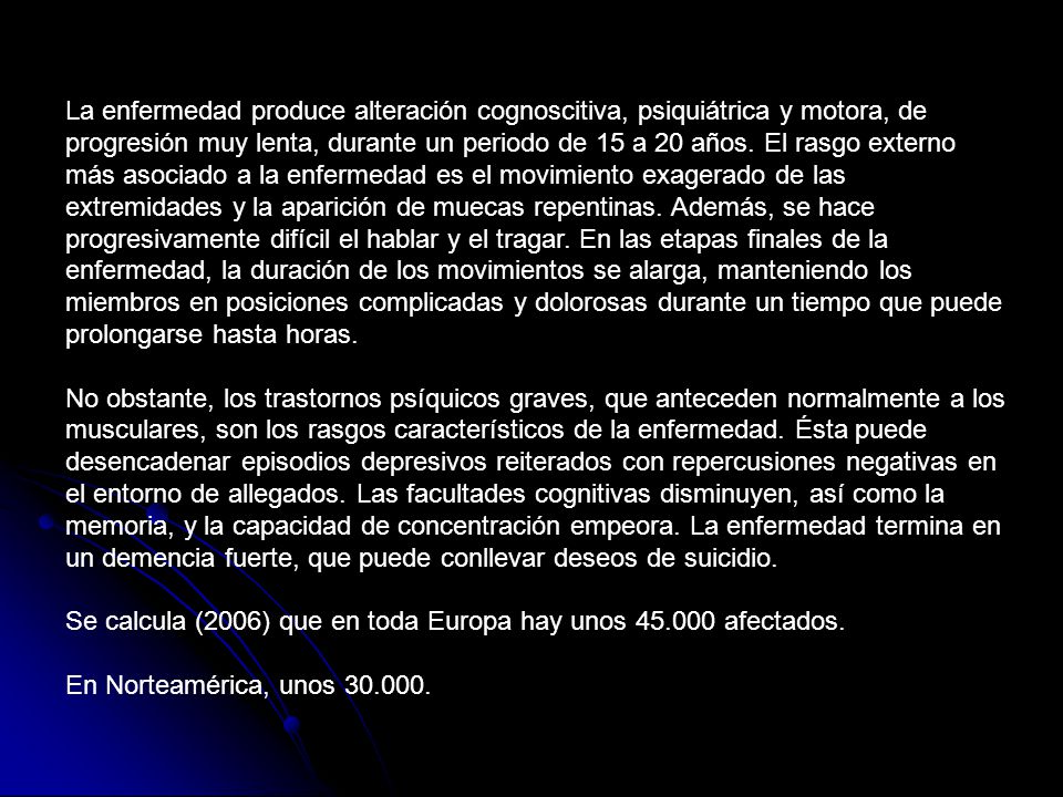 La enfermedad produce alteración cognoscitiva, psiquiátrica y motora, de progresión muy lenta, durante un periodo de 15 a 20 años. El rasgo externo más asociado a la enfermedad es el movimiento exagerado de las extremidades y la aparición de muecas repentinas. Además, se hace progresivamente difícil el hablar y el tragar. En las etapas finales de la enfermedad, la duración de los movimientos se alarga, manteniendo los miembros en posiciones complicadas y dolorosas durante un tiempo que puede prolongarse hasta horas.