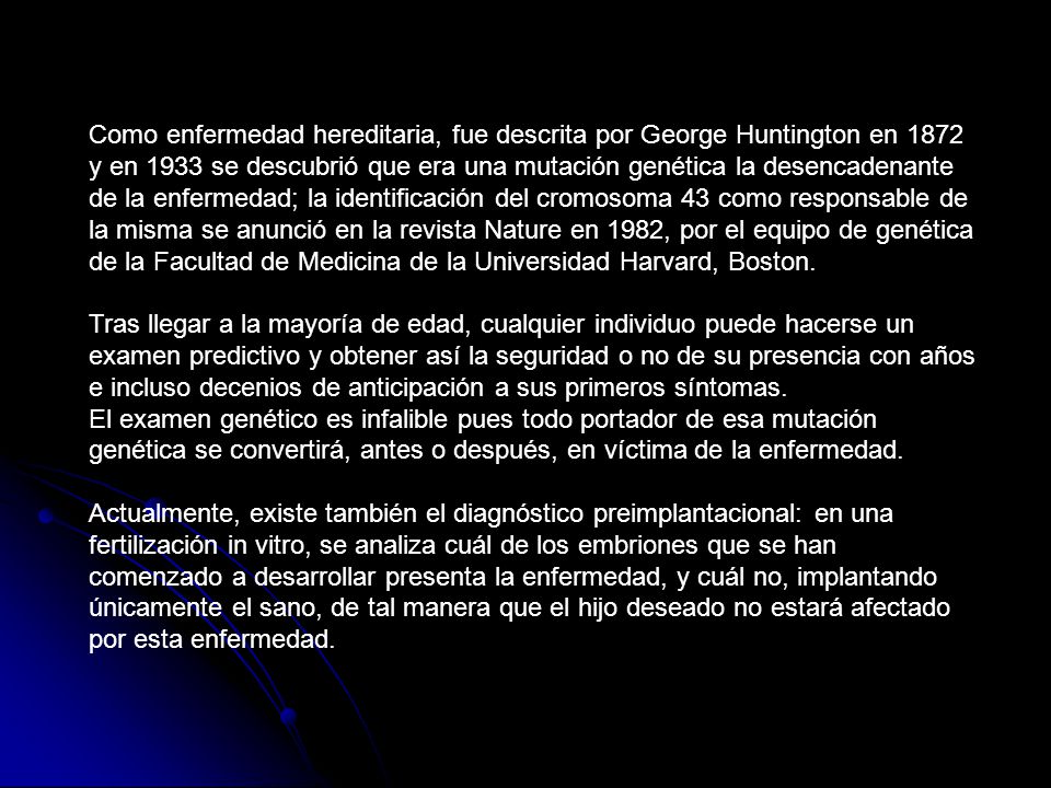 Como enfermedad hereditaria, fue descrita por George Huntington en 1872 y en 1933 se descubrió que era una mutación genética la desencadenante de la enfermedad; la identificación del cromosoma 43 como responsable de la misma se anunció en la revista Nature en 1982, por el equipo de genética de la Facultad de Medicina de la Universidad Harvard, Boston.
