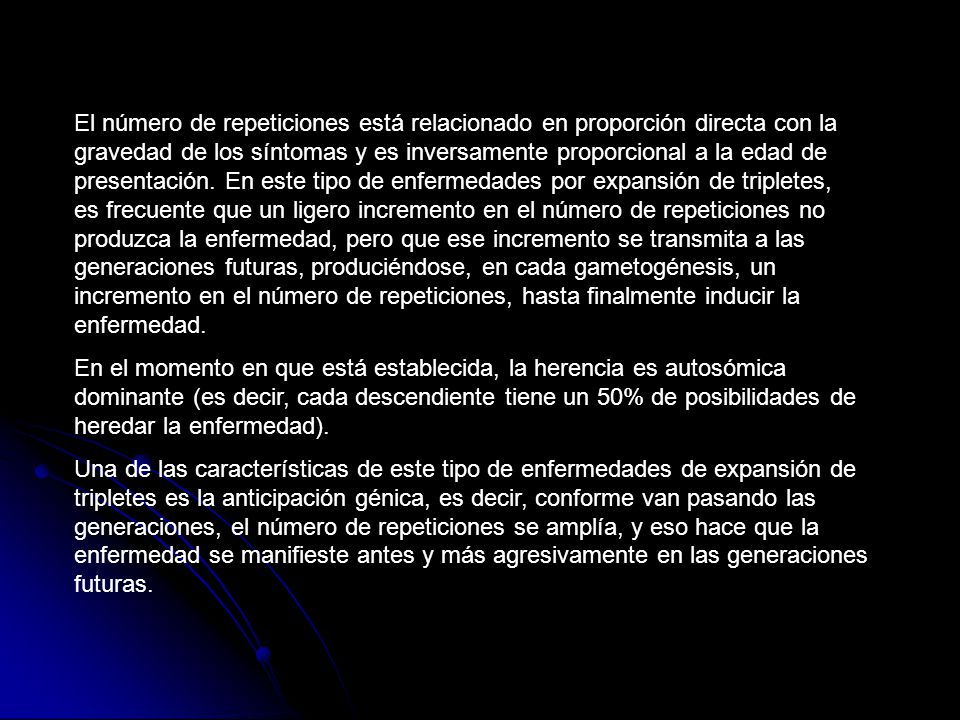 El número de repeticiones está relacionado en proporción directa con la gravedad de los síntomas y es inversamente proporcional a la edad de presentación. En este tipo de enfermedades por expansión de tripletes, es frecuente que un ligero incremento en el número de repeticiones no produzca la enfermedad, pero que ese incremento se transmita a las generaciones futuras, produciéndose, en cada gametogénesis, un incremento en el número de repeticiones, hasta finalmente inducir la enfermedad.