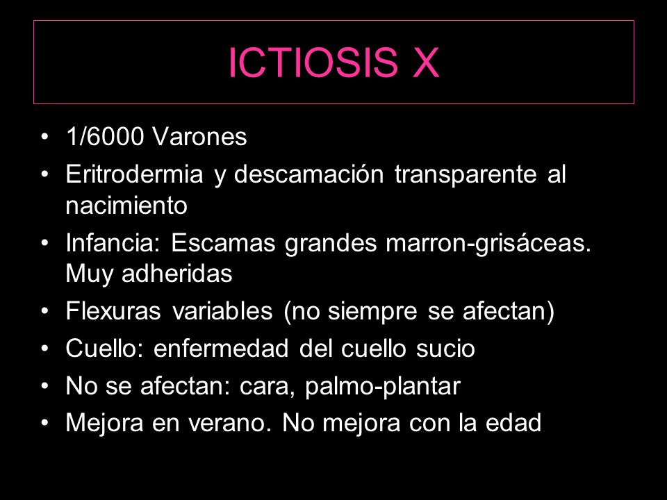 ICTIOSIS X 1/6000 Varones. Eritrodermia y descamación transparente al nacimiento. Infancia: Escamas grandes marron-grisáceas. Muy adheridas.