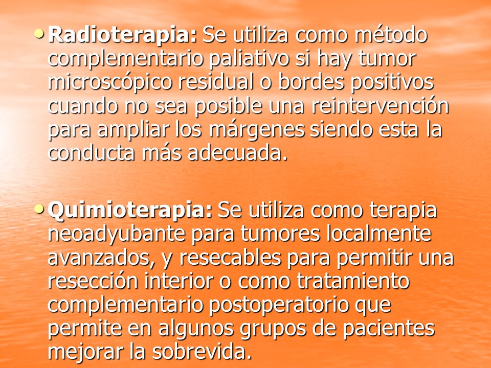 Radioterapia: Se utiliza como método complementario paliativo si hay tumor microscópico residual o bordes positivos cuando no sea posible una reintervención para ampliar los márgenes siendo esta la conducta más adecuada.
