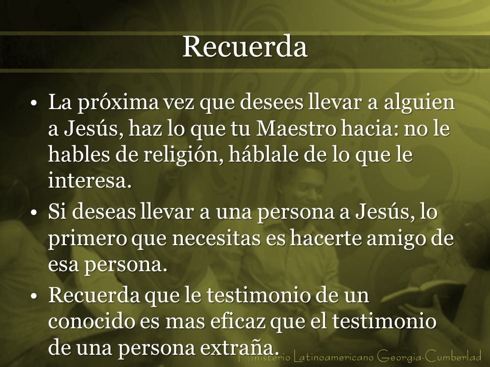 Recuerda La próxima vez que desees llevar a alguien a Jesús, haz lo que tu Maestro hacia: no le hables de religión, háblale de lo que le interesa.
