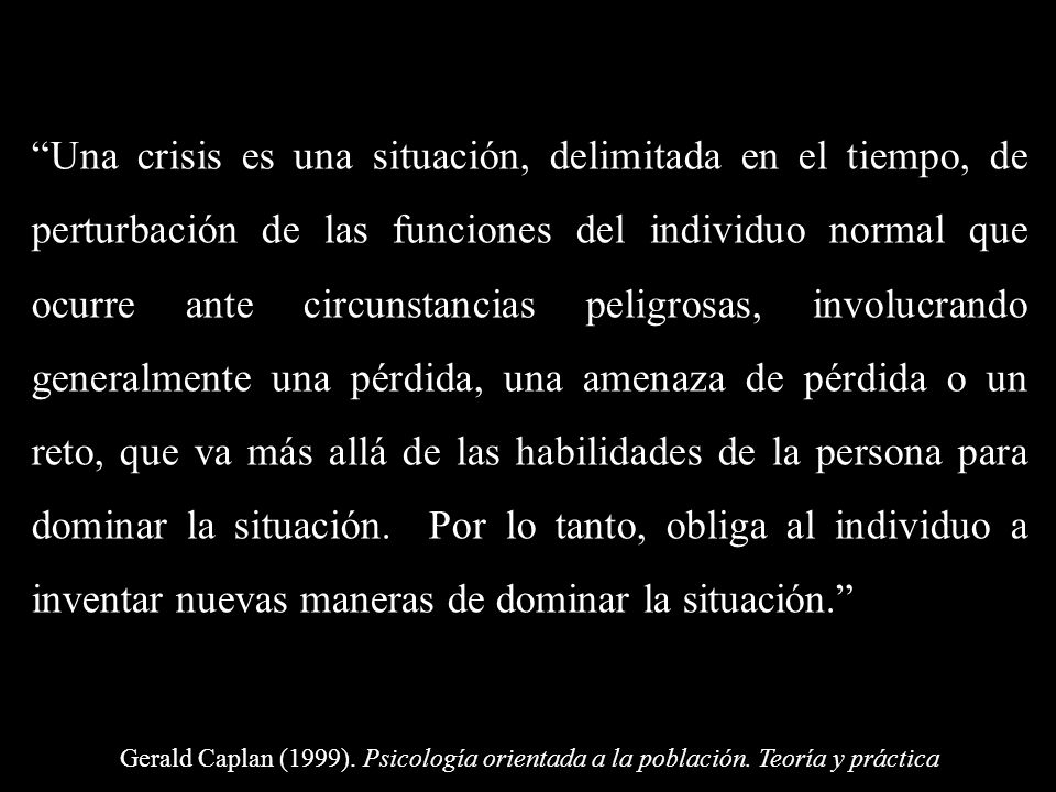 Una crisis es una situación, delimitada en el tiempo, de perturbación de las funciones del individuo normal que ocurre ante circunstancias peligrosas, involucrando generalmente una pérdida, una amenaza de pérdida o un reto, que va más allá de las habilidades de la persona para dominar la situación. Por lo tanto, obliga al individuo a inventar nuevas maneras de dominar la situación.